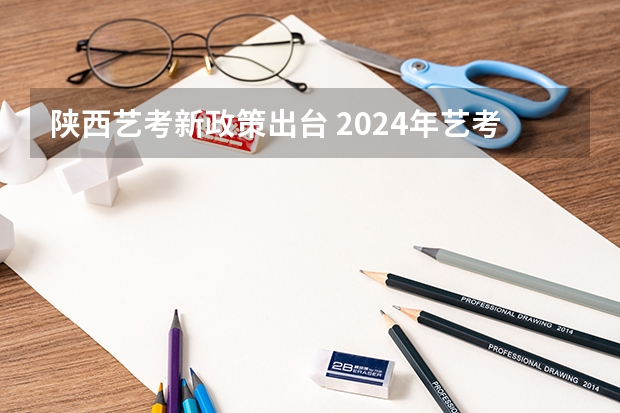 陕西艺考新政策出台 2024年艺考最新政策 2024年高考艺考政策